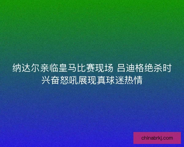 纳达尔亲临皇马比赛现场 吕迪格绝杀时兴奋怒吼展现真球迷热情
