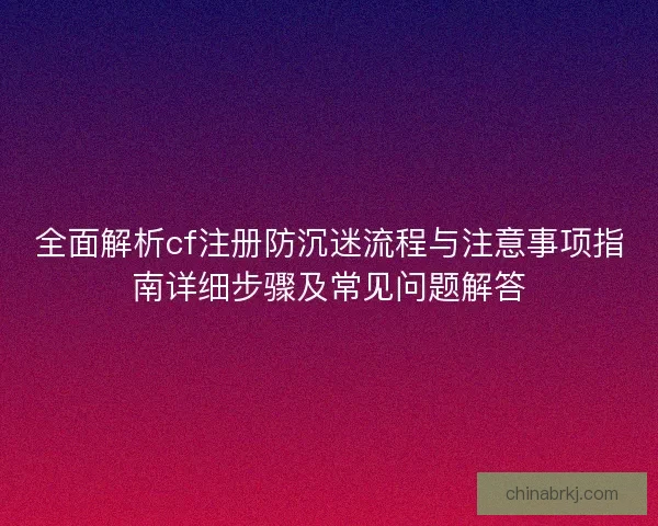 全面解析cf注册防沉迷流程与注意事项指南详细步骤及常见问题解答